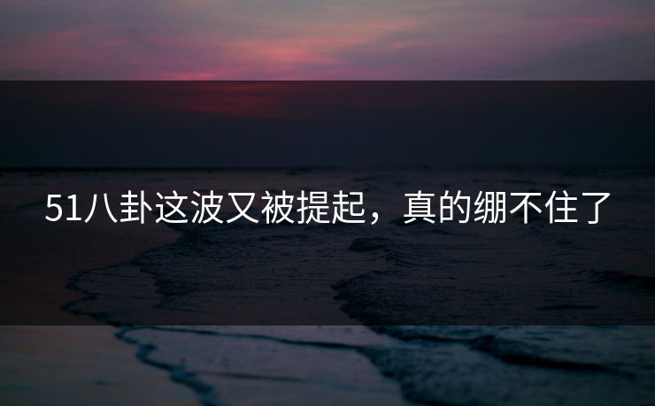 51八卦这波又被提起，真的绷不住了