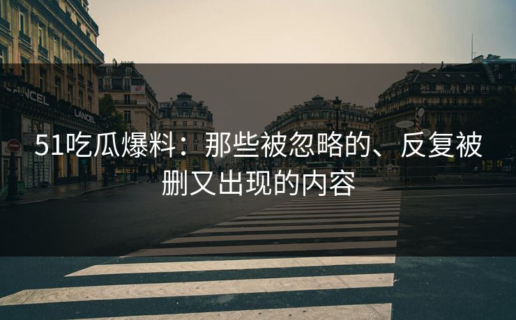 51吃瓜爆料：那些被忽略的、反复被删又出现的内容