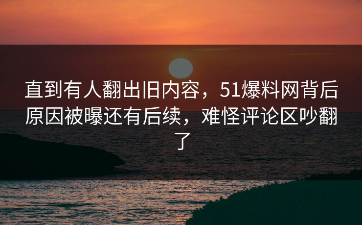 直到有人翻出旧内容，51爆料网背后原因被曝还有后续，难怪评论区吵翻了
