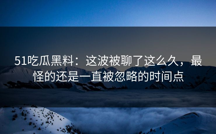 51吃瓜黑料：这波被聊了这么久，最怪的还是一直被忽略的时间点