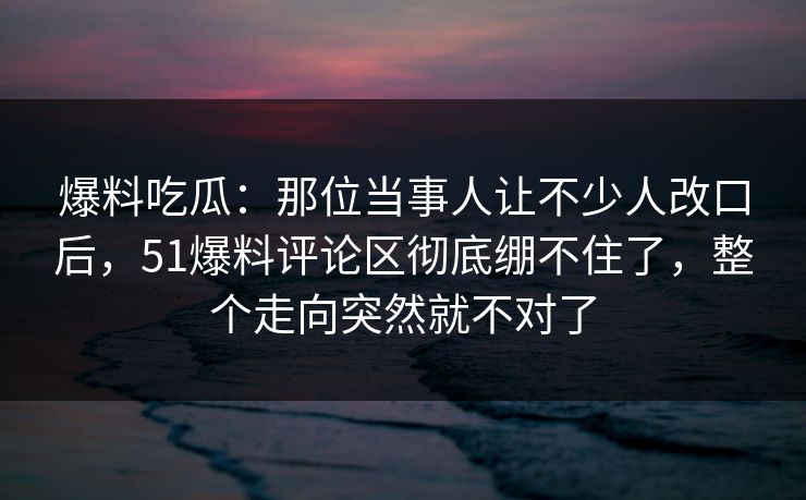 爆料吃瓜：那位当事人让不少人改口后，51爆料评论区彻底绷不住了，整个走向突然就不对了